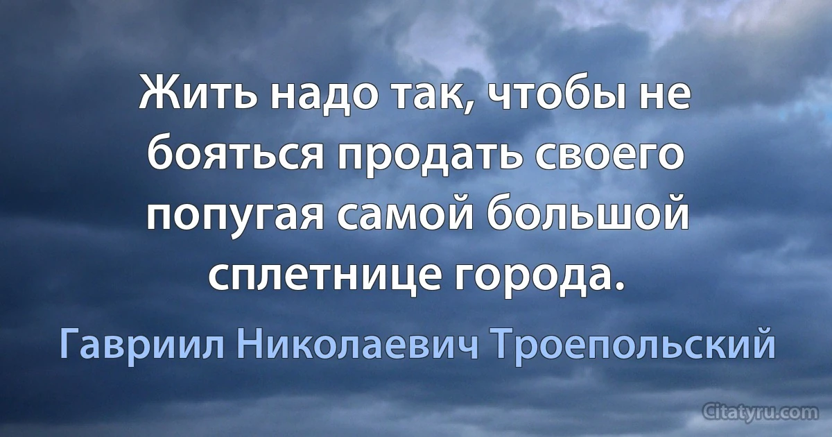 Жить надо так, чтобы не бояться продать своего попугая самой большой сплетнице города. (Гавриил Николаевич Троепольский)