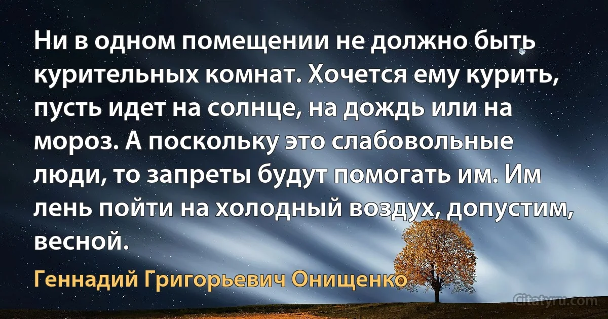 Ни в одном помещении не должно быть курительных комнат. Хочется ему курить, пусть идет на солнце, на дождь или на мороз. А поскольку это слабовольные люди, то запреты будут помогать им. Им лень пойти на холодный воздух, допустим, весной. (Геннадий Григорьевич Онищенко)