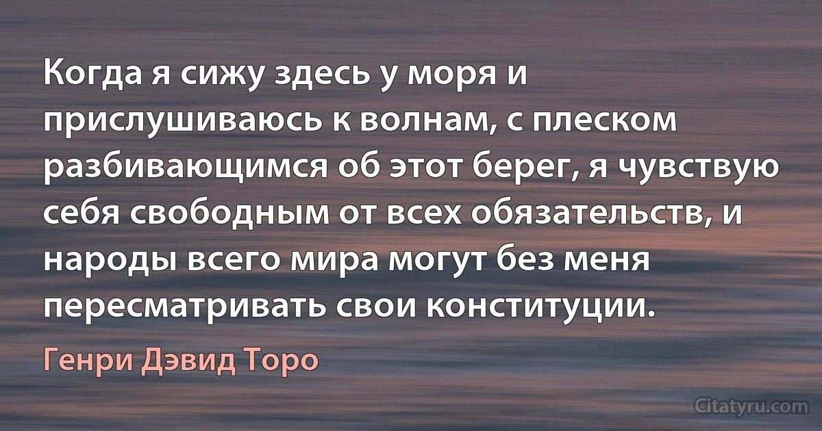 Когда я сижу здесь у моря и прислушиваюсь к волнам, с плеском разбивающимся об этот берег, я чувствую себя свободным от всех обязательств, и народы всего мира могут без меня пересматривать свои конституции. (Генри Дэвид Торо)