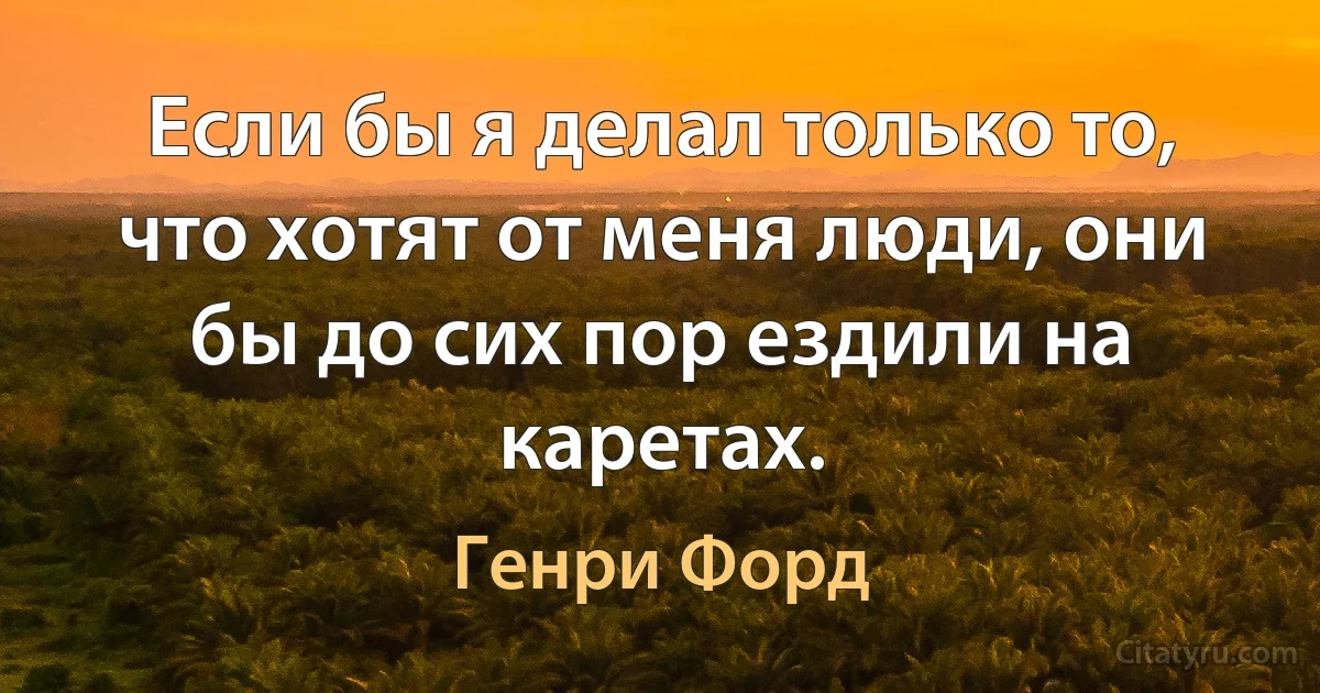 Если бы я делал только то, что хотят от меня люди, они бы до сих пор ездили на каретах. (Генри Форд)