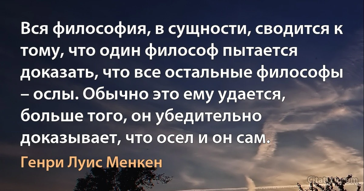 Вся философия, в сущности, сводится к тому, что один философ пытается доказать, что все остальные философы – ослы. Обычно это ему удается, больше того, он убедительно доказывает, что осел и он сам. (Генри Луис Менкен)