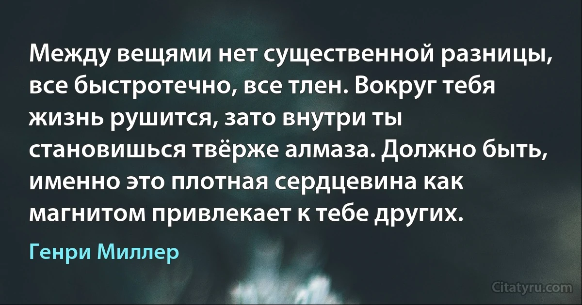 Между вещями нет существенной разницы, все быстротечно, все тлен. Вокруг тебя жизнь рушится, зато внутри ты становишься твёрже алмаза. Должно быть, именно это плотная сердцевина как магнитом привлекает к тебе других. (Генри Миллер)