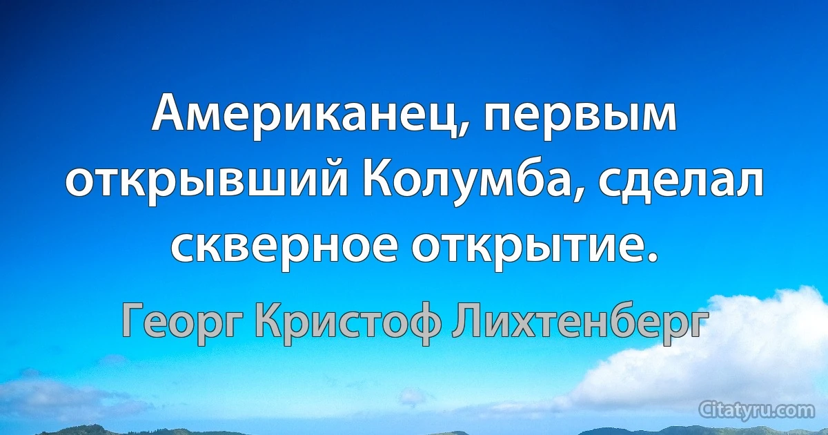 Американец, первым открывший Колумба, сделал скверное открытие. (Георг Кристоф Лихтенберг)