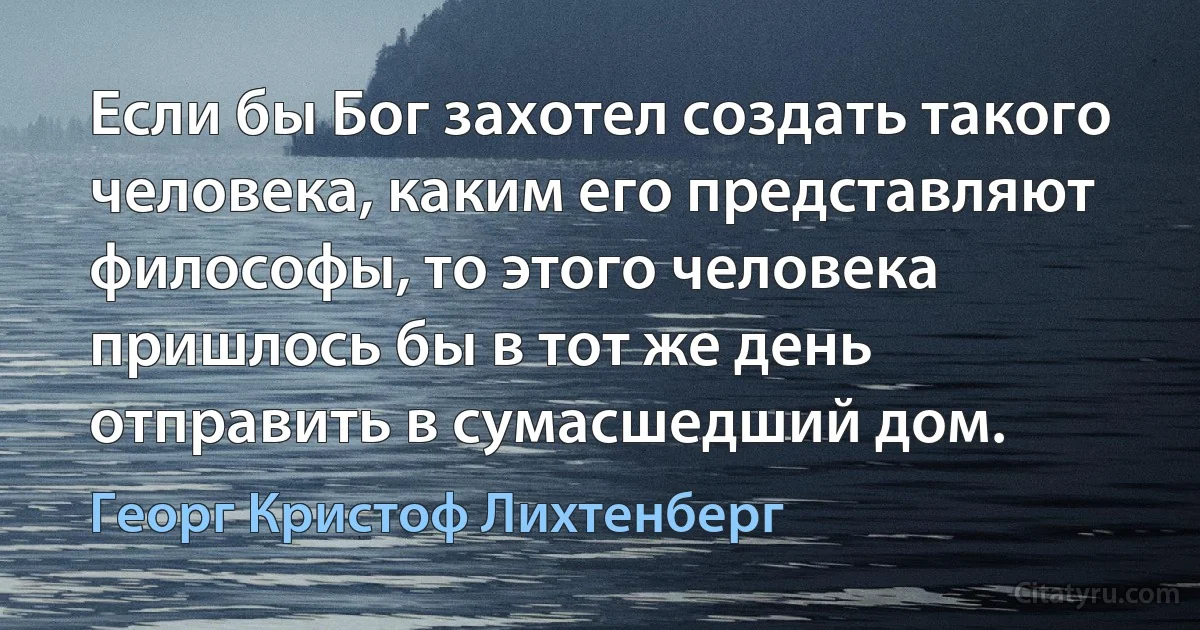 Если бы Бог захотел создать такого человека, каким его представляют философы, то этого человека пришлось бы в тот же день отправить в сумасшедший дом. (Георг Кристоф Лихтенберг)