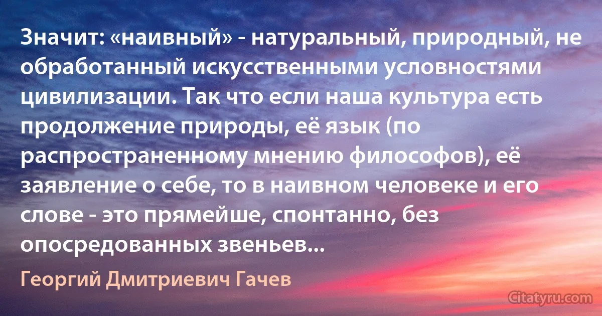 Значит: «наивный» - натуральный, природный, не обработанный искусственными условностями цивилизации. Так что если наша культура есть продолжение природы, её язык (по распространенному мнению философов), её заявление о себе, то в наивном человеке и его слове - это прямейше, спонтанно, без опосредованных звеньев... (Георгий Дмитриевич Гачев)