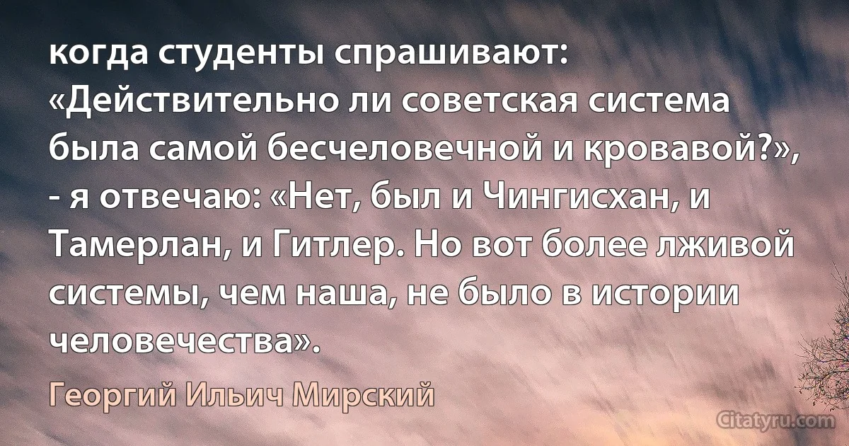 когда студенты спрашивают: «Действительно ли советская система была самой бесчеловечной и кровавой?», - я отвечаю: «Нет, был и Чингисхан, и Тамерлан, и Гитлер. Но вот более лживой системы, чем наша, не было в истории человечества». (Георгий Ильич Мирский)