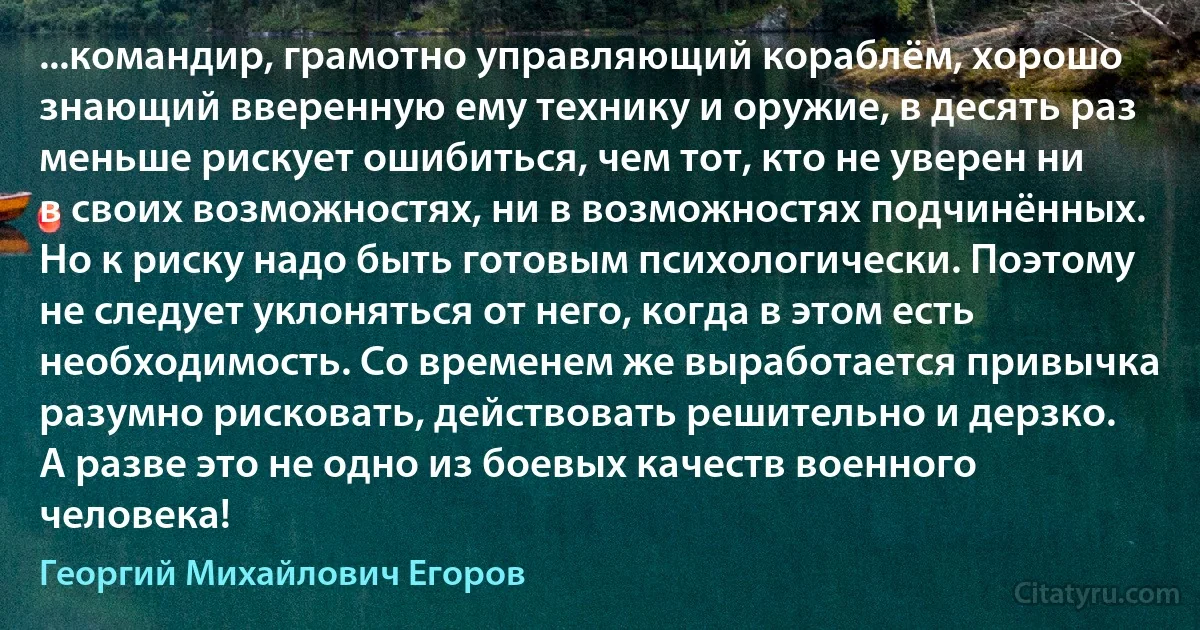 ...командир, грамотно управляющий кораблём, хорошо знающий вверенную ему технику и оружие, в десять раз меньше рискует ошибиться, чем тот, кто не уверен ни в своих возможностях, ни в возможностях подчинённых. Но к риску надо быть готовым психологически. Поэтому не следует уклоняться от него, когда в этом есть необходимость. Со временем же выработается привычка разумно рисковать, действовать решительно и дерзко. А разве это не одно из боевых качеств военного человека! (Георгий Михайлович Егоров)