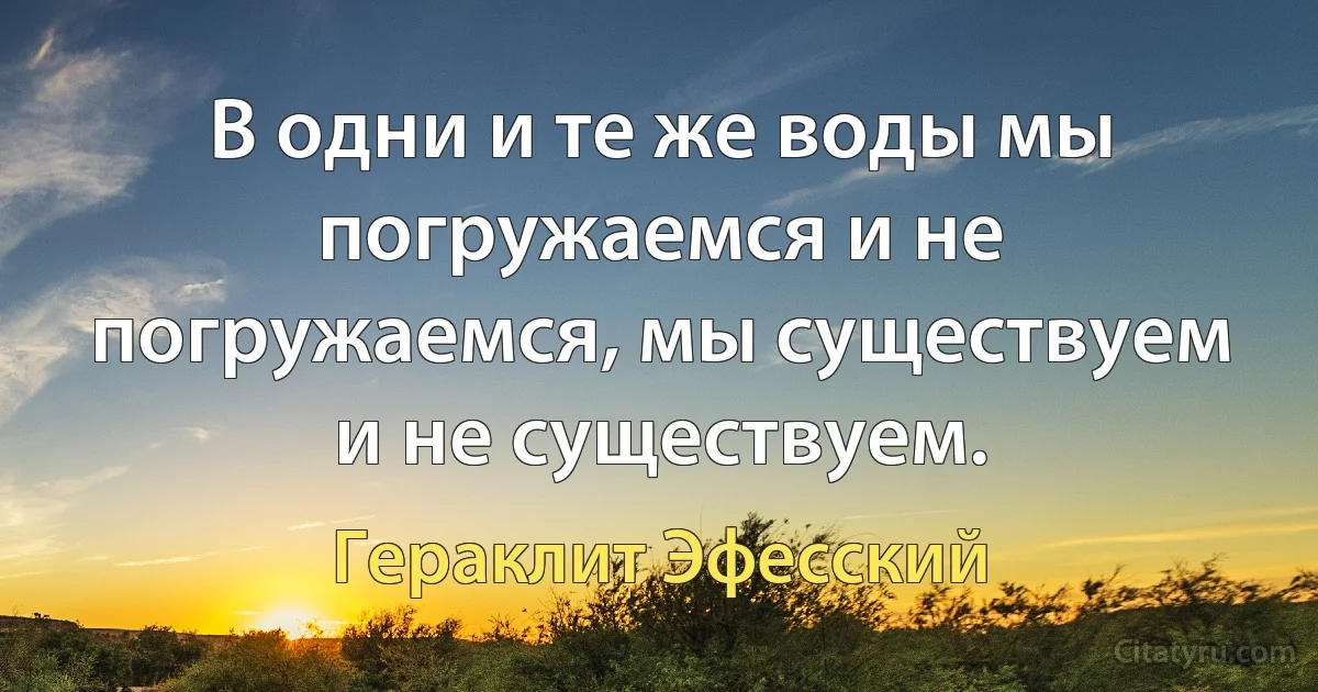 В одни и те же воды мы погружаемся и не погружаемся, мы существуем и не существуем. (Гераклит Эфесский)