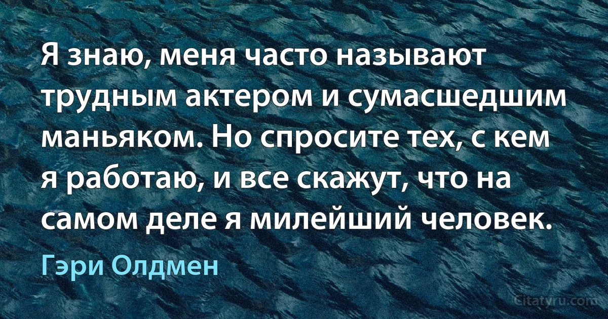 Я знаю, меня часто называют трудным актером и сумасшедшим маньяком. Но спросите тех, с кем я работаю, и все скажут, что на самом деле я милейший человек. (Гэри Олдмен)