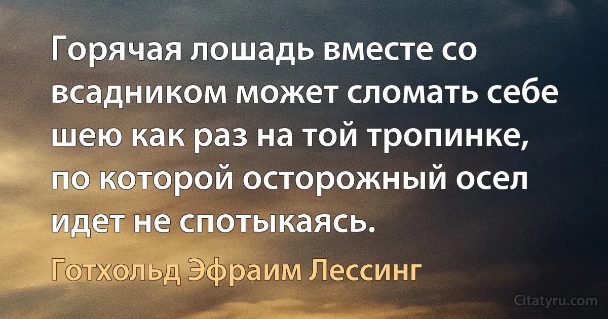 Горячая лошадь вместе со всадником может сломать себе шею как раз на той тропинке, по которой осторожный осел идет не спотыкаясь. (Готхольд Эфраим Лессинг)