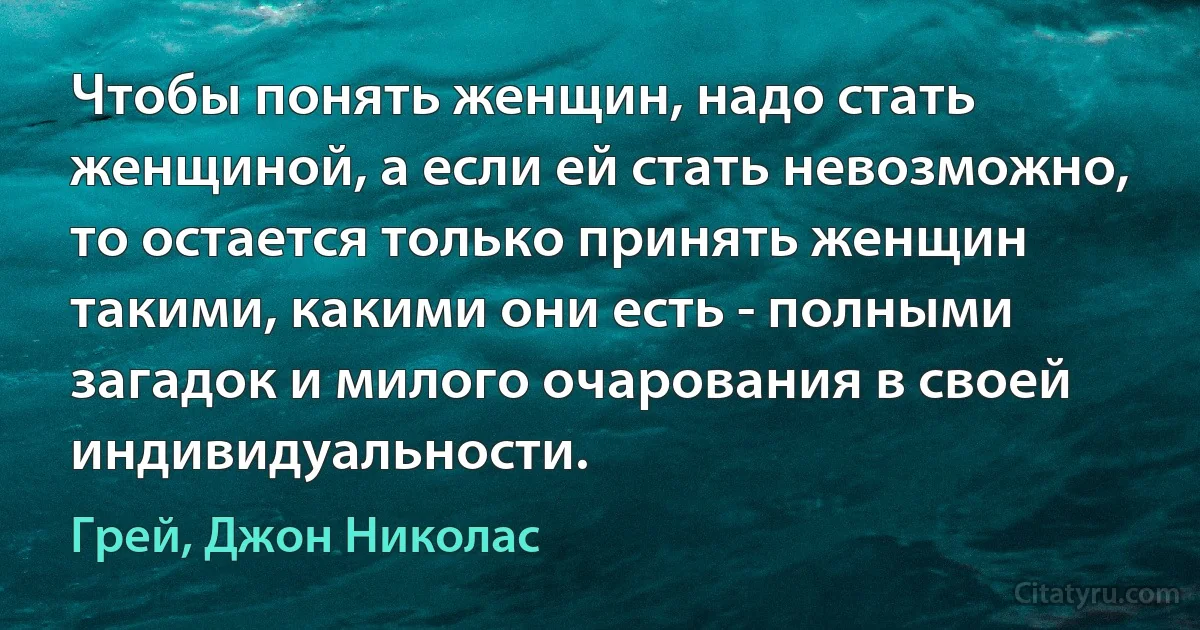 Чтобы понять женщин, надо стать женщиной, а если ей стать невозможно, то остается только принять женщин такими, какими они есть - полными загадок и милого очарования в своей индивидуальности. (Грей, Джон Николас)