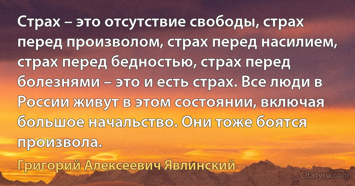 Страх – это отсутствие свободы, страх перед произволом, страх перед насилием, страх перед бедностью, страх перед болезнями – это и есть страх. Все люди в России живут в этом состоянии, включая большое начальство. Они тоже боятся произвола. (Григорий Алексеевич Явлинский)