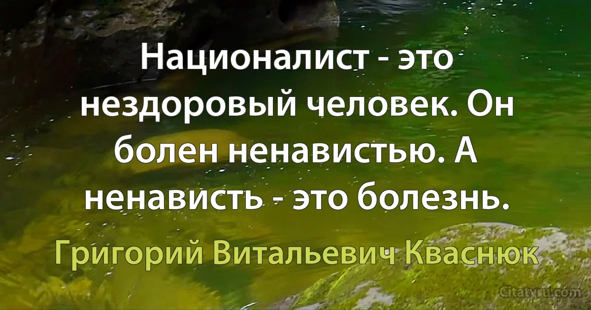 Националист - это нездоровый человек. Он болен ненавистью. А ненависть - это болезнь. (Григорий Витальевич Кваснюк)