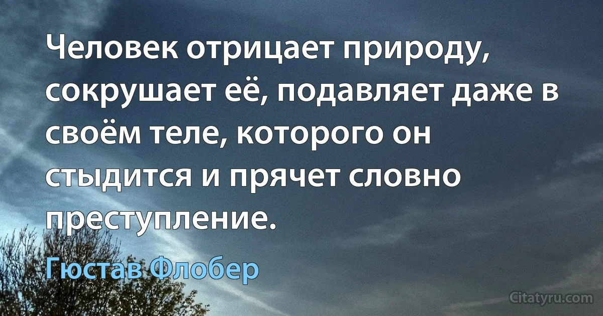 Человек отрицает природу, сокрушает её, подавляет даже в своём теле, которого он стыдится и прячет словно преступление. (Гюстав Флобер)