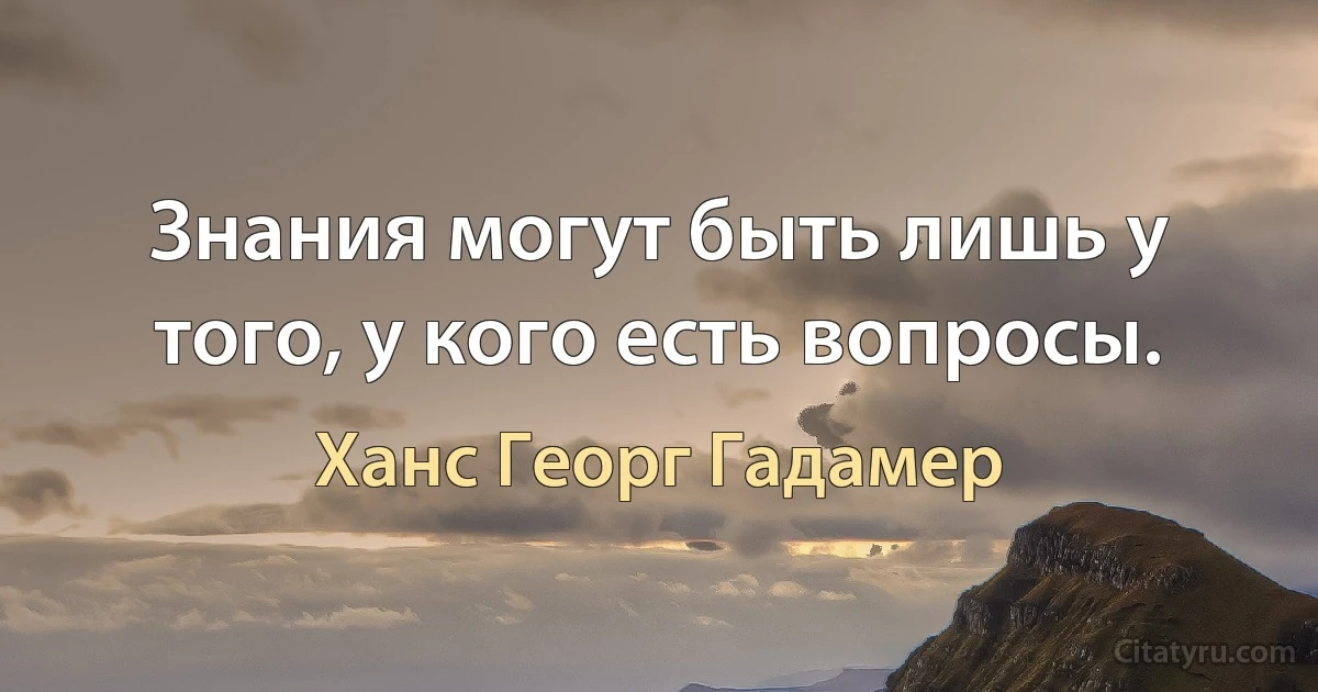 Знания могут быть лишь у того, у кого есть вопросы. (Ханс Георг Гадамер)