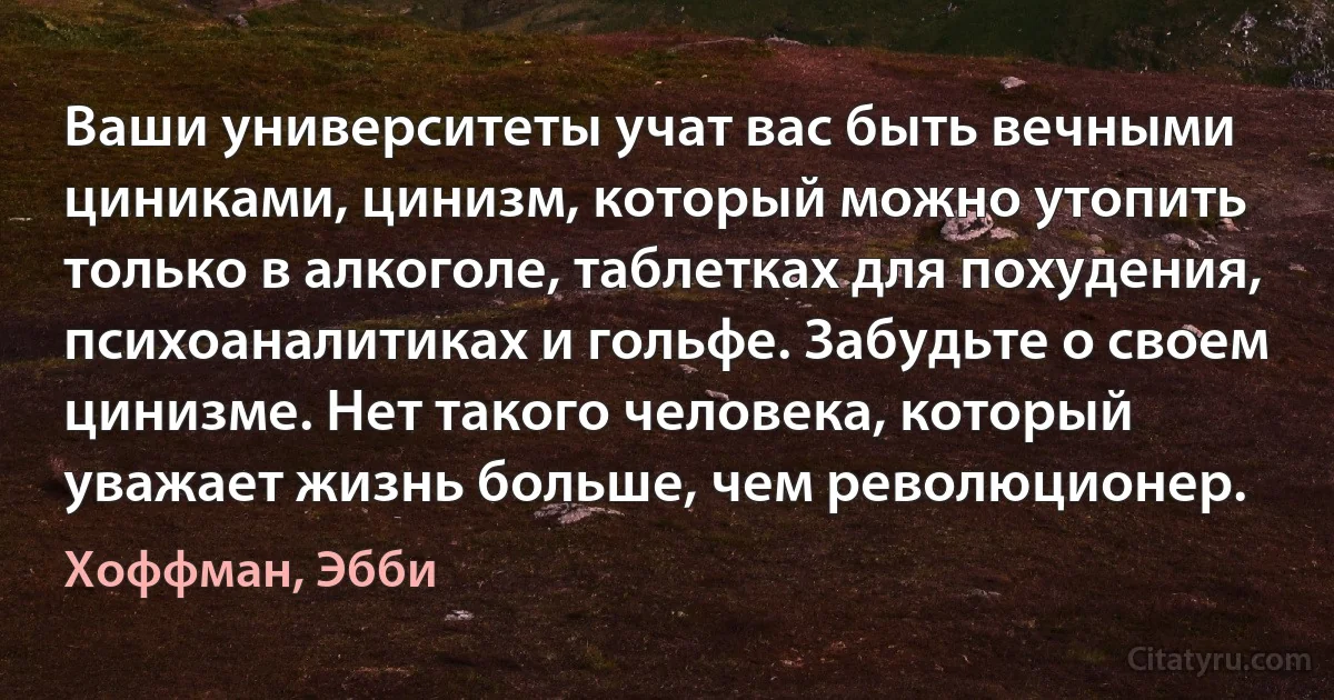 Ваши университеты учат вас быть вечными циниками, цинизм, который можно утопить только в алкоголе, таблетках для похудения, психоаналитиках и гольфе. Забудьте о своем цинизме. Нет такого человека, который уважает жизнь больше, чем революционер. (Хоффман, Эбби)