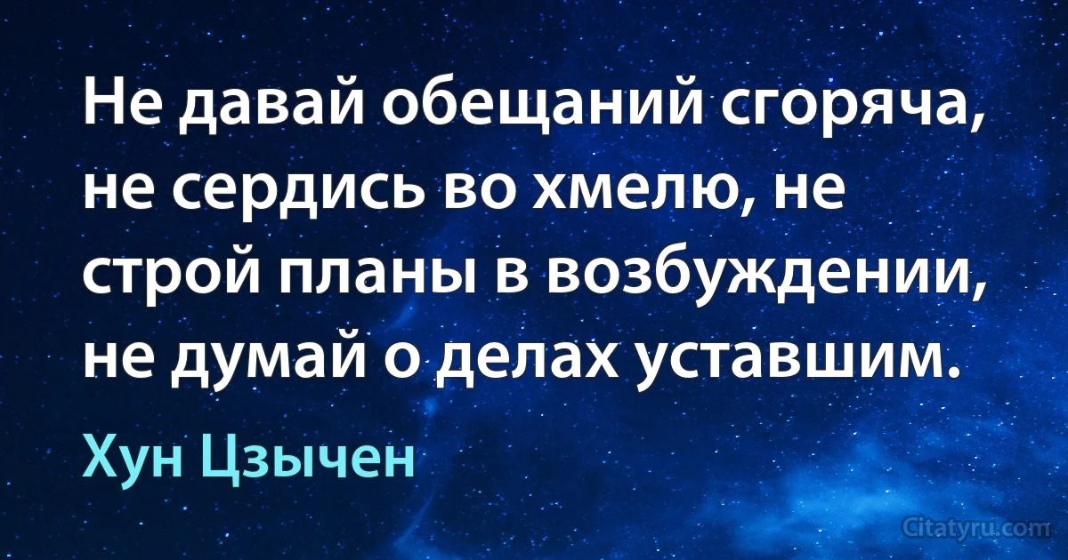 Не давай обещаний сгоряча, не сердись во хмелю, не строй планы в возбуждении, не думай о делах уставшим. (Хун Цзычен)