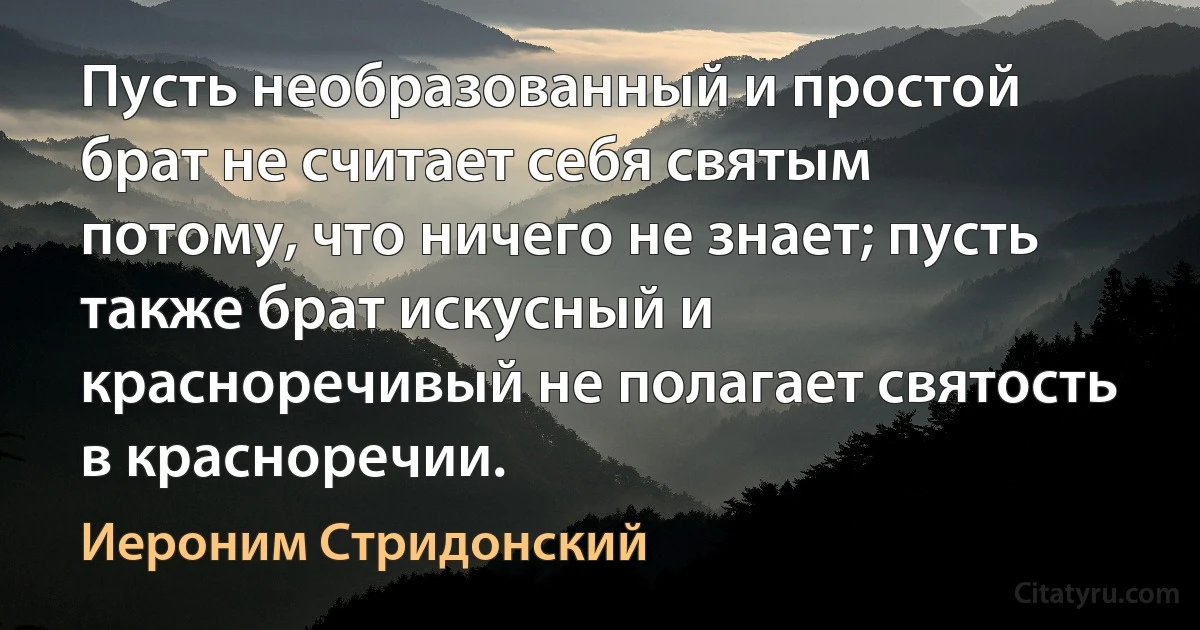 Пусть необразованный и простой брат не считает себя святым потому, что ничего не знает; пусть также брат искусный и красноречивый не полагает святость в красноречии. (Иероним Стридонский)