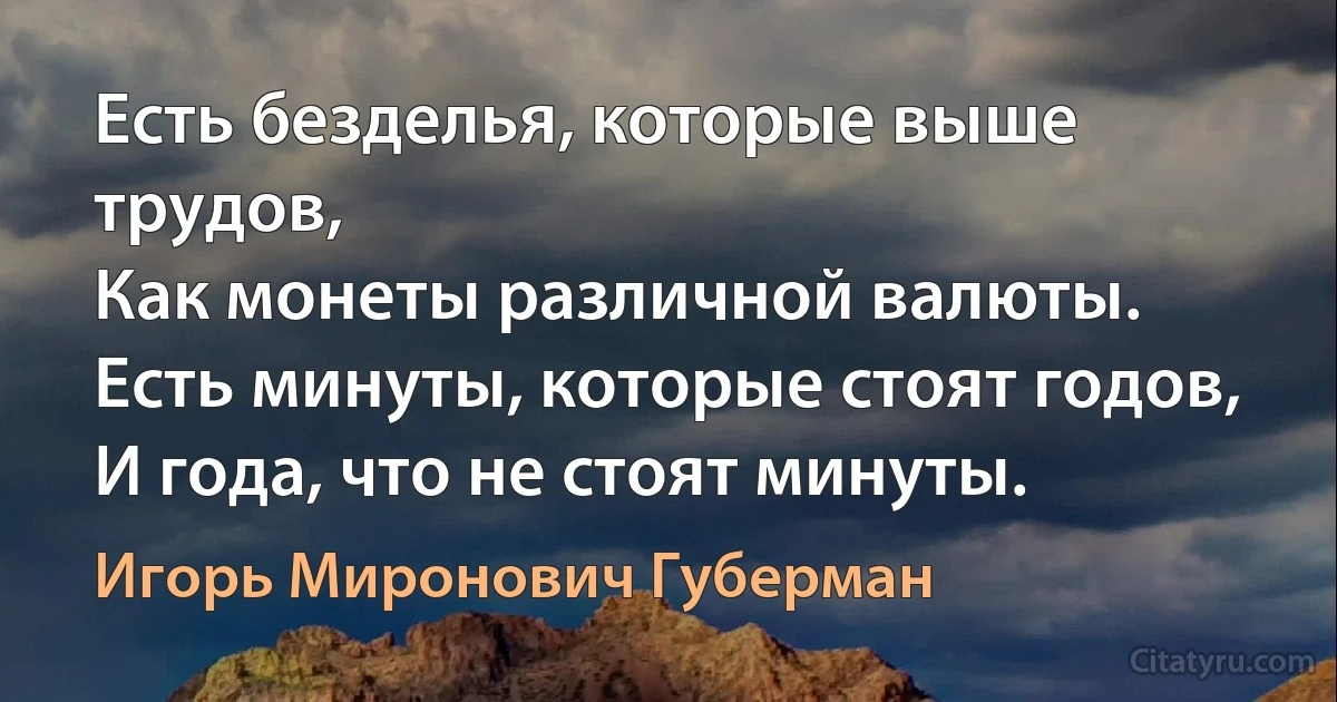 Есть безделья, которые выше трудов,
Как монеты различной валюты.
Есть минуты, которые стоят годов,
И года, что не стоят минуты. (Игорь Миронович Губерман)