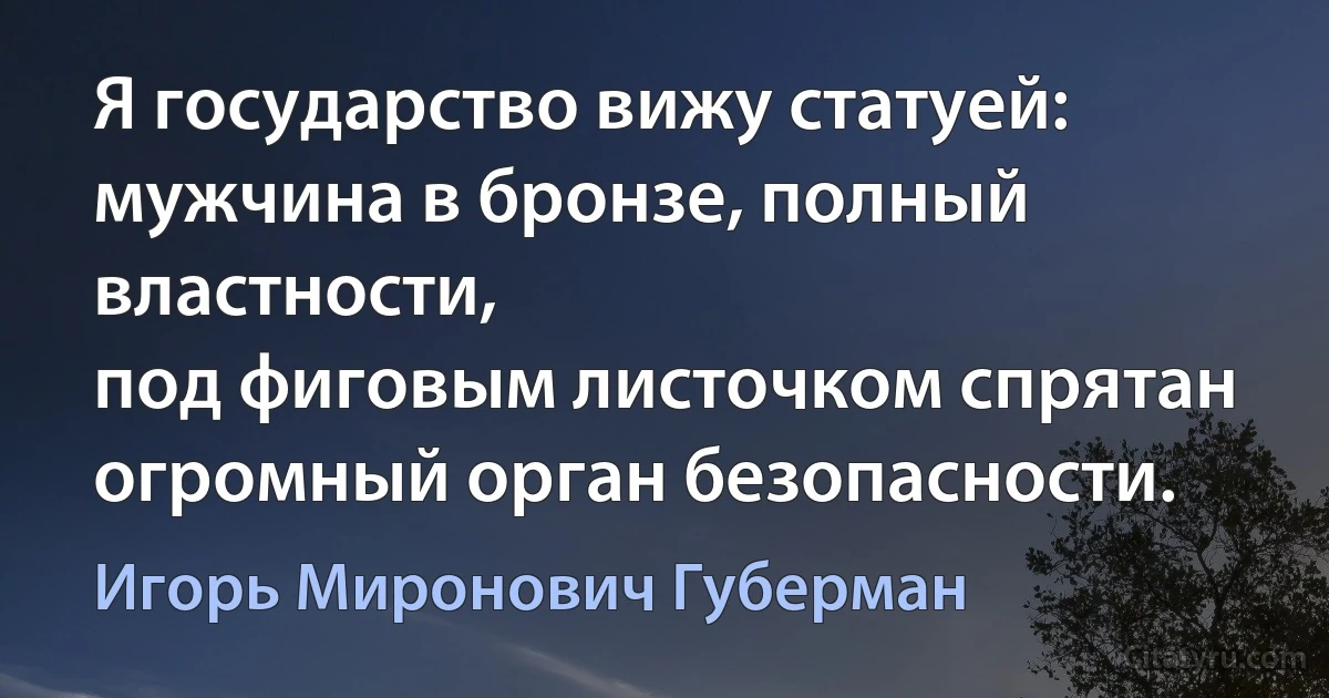 Я государство вижу статуей:
мужчина в бронзе, полный властности,
под фиговым листочком спрятан
огромный орган безопасности. (Игорь Миронович Губерман)