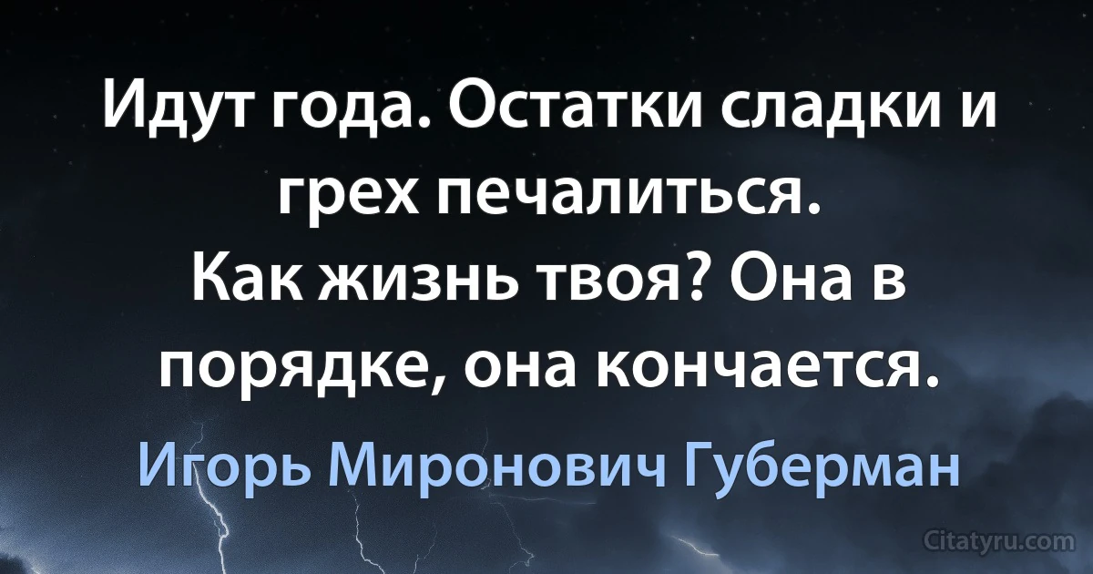 Идут года. Остатки сладки и грех печалиться.
Как жизнь твоя? Она в порядке, она кончается. (Игорь Миронович Губерман)