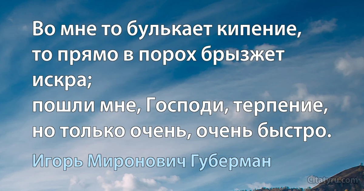 Во мне то булькает кипение,
то прямо в порох брызжет искра;
пошли мне, Господи, терпение,
но только очень, очень быстро. (Игорь Миронович Губерман)