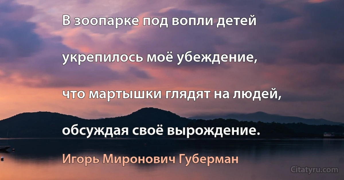 В зоопарке под вопли детей

укрепилось моё убеждение,

что мартышки глядят на людей,

обсуждая своё вырождение. (Игорь Миронович Губерман)