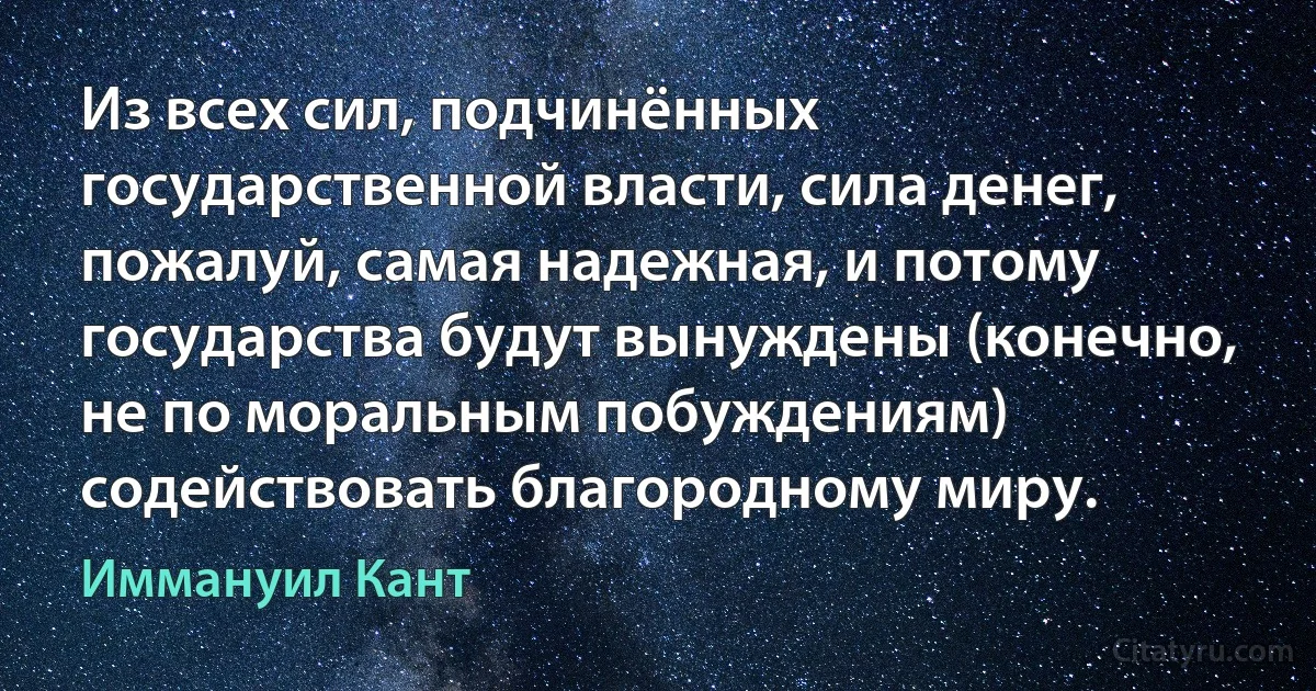 Из всех сил, подчинённых государственной власти, сила денег, пожалуй, самая надежная, и потому государства будут вынуждены (конечно, не по моральным побуждениям) содействовать благородному миру. (Иммануил Кант)