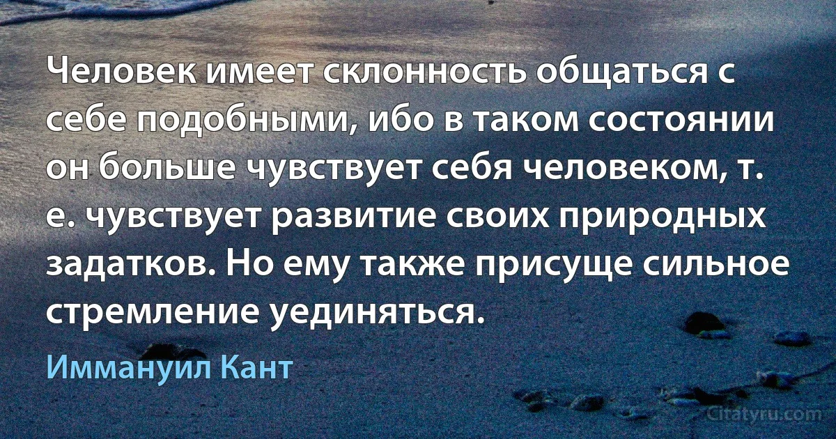 Человек имеет склонность общаться с себе подобными, ибо в таком состоянии он больше чувствует себя человеком, т. е. чувствует развитие своих природных задатков. Но ему также присуще сильное стремление уединяться. (Иммануил Кант)