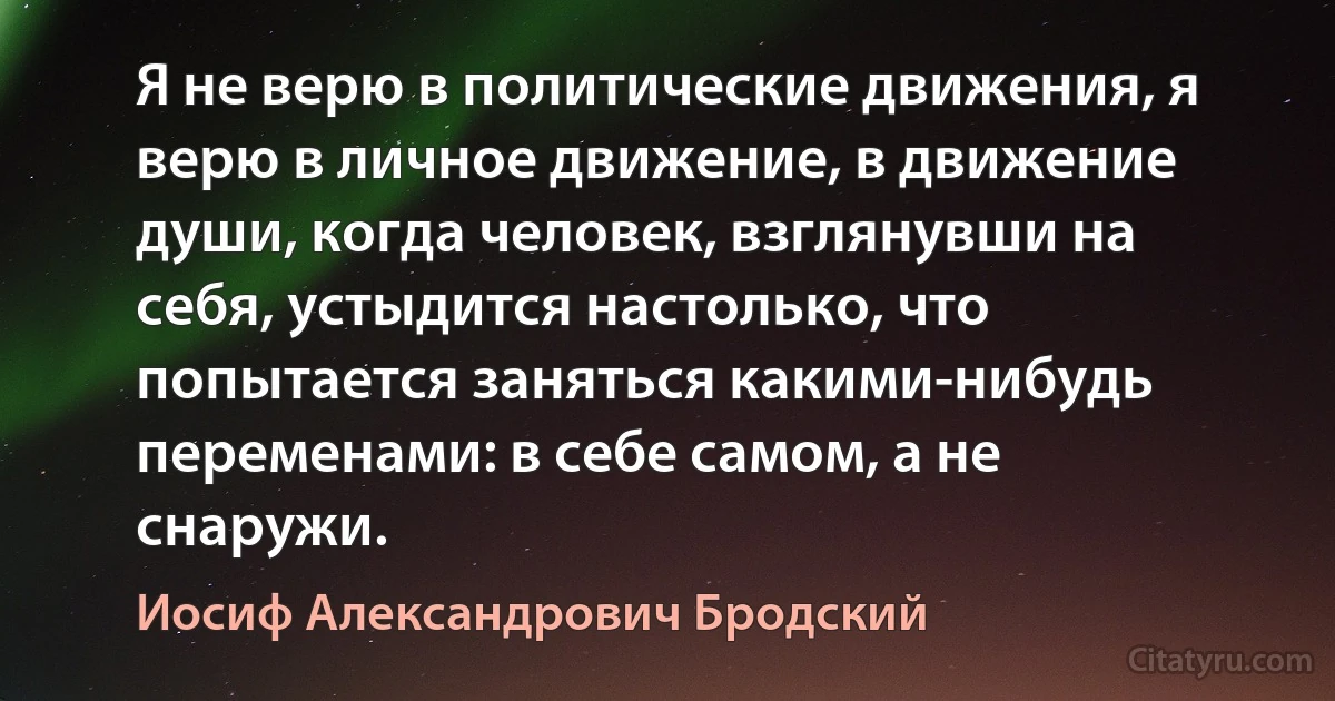 Я не верю в политические движения, я верю в личное движение, в движение души, когда человек, взглянувши на себя, устыдится настолько, что попытается заняться какими-нибудь переменами: в себе самом, а не снаружи. (Иосиф Александрович Бродский)