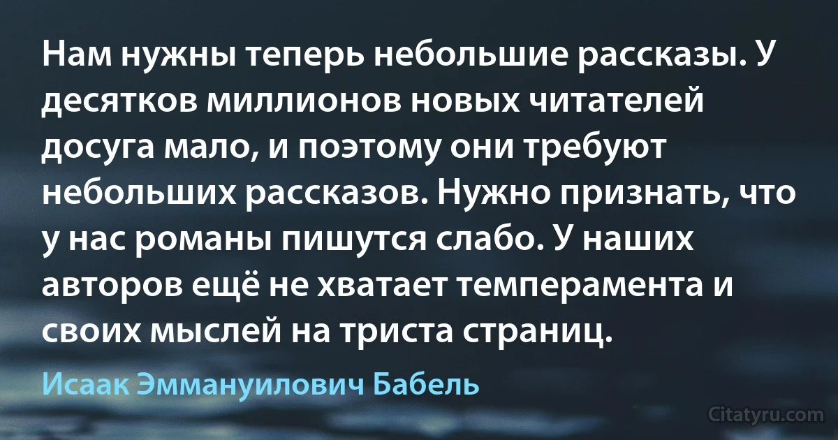 Нам нужны теперь небольшие рассказы. У десятков миллионов новых читателей досуга мало, и поэтому они требуют небольших рассказов. Нужно признать, что у нас романы пишутся слабо. У наших авторов ещё не хватает темперамента и своих мыслей на триста страниц. (Исаак Эммануилович Бабель)