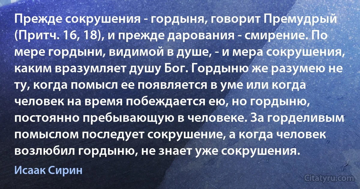 Прежде сокрушения - гордыня, говорит Премудрый (Притч. 16, 18), и прежде дарования - смирение. По мере гордыни, видимой в душе, - и мера сокрушения, каким вразумляет душу Бог. Гордыню же разумею не ту, когда помысл ее появляется в уме или когда человек на время побеждается ею, но гордыню, постоянно пребывающую в человеке. За горделивым помыслом последует сокрушение, а когда человек возлюбил гордыню, не знает уже сокрушения. (Исаак Сирин)