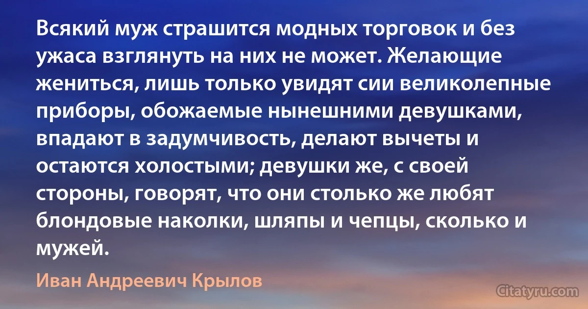 Всякий муж страшится модных торговок и без ужаса взглянуть на них не может. Желающие жениться, лишь только увидят сии великолепные приборы, обожаемые нынешними девушками, впадают в задумчивость, делают вычеты и остаются холостыми; девушки же, с своей стороны, говорят, что они столько же любят блондовые наколки, шляпы и чепцы, сколько и мужей. (Иван Андреевич Крылов)