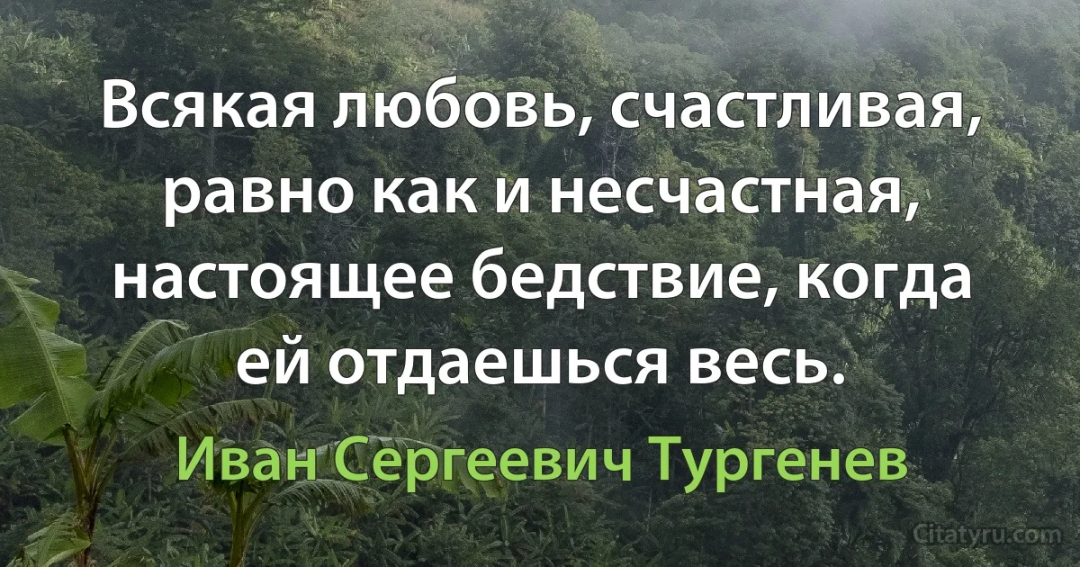 Всякая любовь, счастливая, равно как и несчастная, настоящее бедствие, когда ей отдаешься весь. (Иван Сергеевич Тургенев)