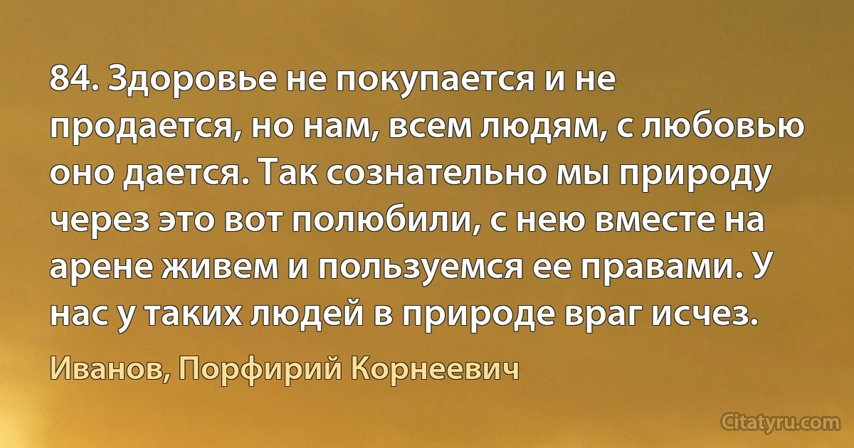 84. Здоровье не покупается и не продается, но нам, всем людям, с любовью оно дается. Так сознательно мы природу через это вот полюбили, с нею вместе на арене живем и пользуемся ее правами. У нас у таких людей в природе враг исчез. (Иванов, Порфирий Корнеевич)