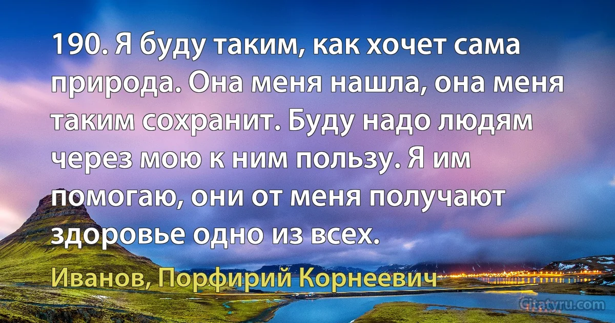 190. Я буду таким, как хочет сама природа. Она меня нашла, она меня таким сохранит. Буду надо людям через мою к ним пользу. Я им помогаю, они от меня получают здоровье одно из всех. (Иванов, Порфирий Корнеевич)