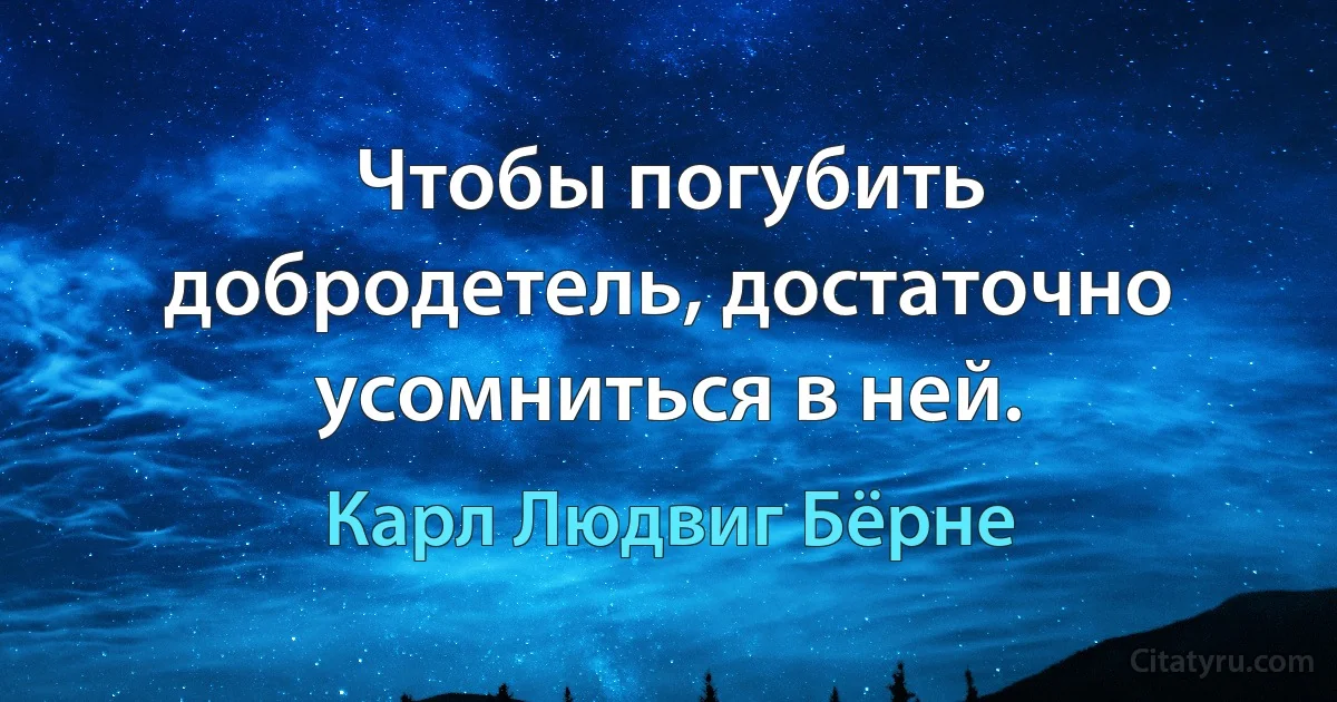 Чтобы погубить добродетель, достаточно усомниться в ней. (Карл Людвиг Бёрне)