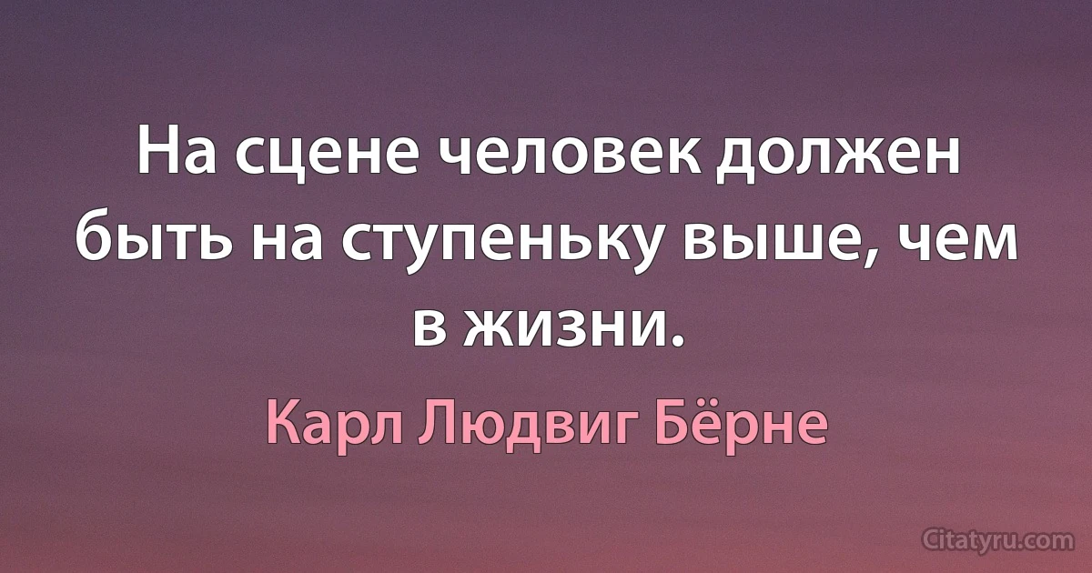 На сцене человек должен быть на ступеньку выше, чем в жизни. (Карл Людвиг Бёрне)