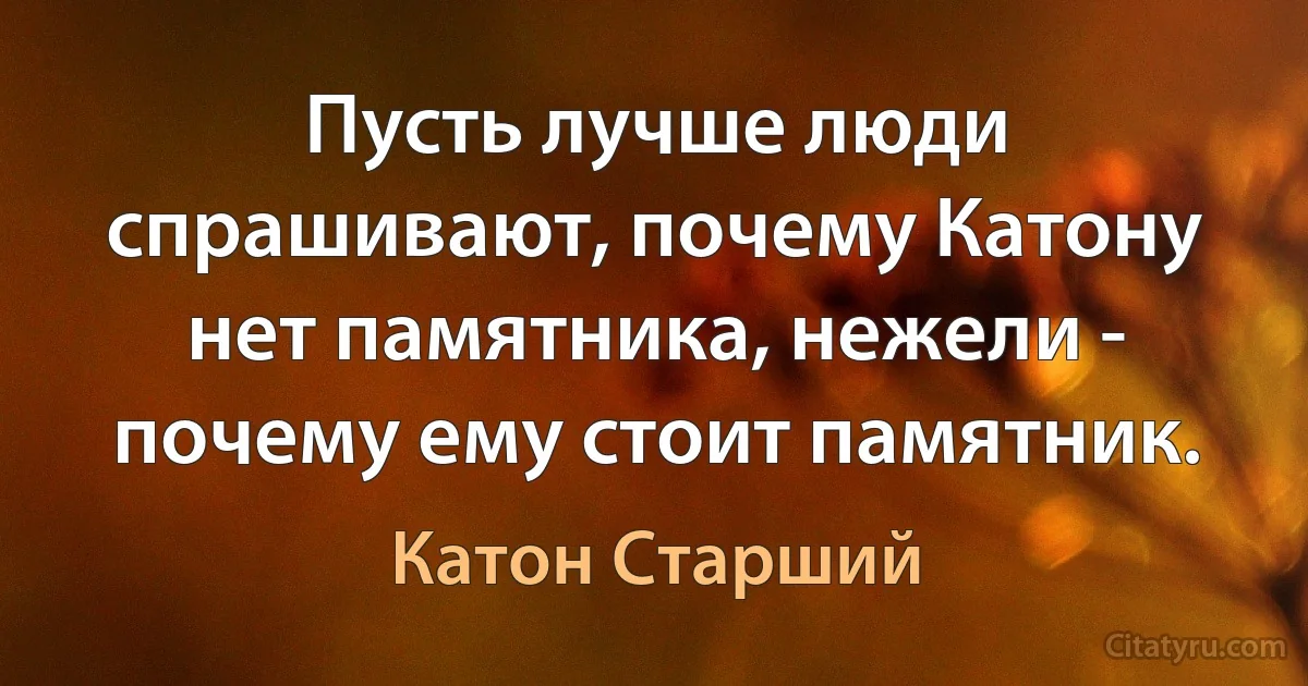 Пусть лучше люди спрашивают, почему Катону нет памятника, нежели - почему ему стоит памятник. (Катон Старший)