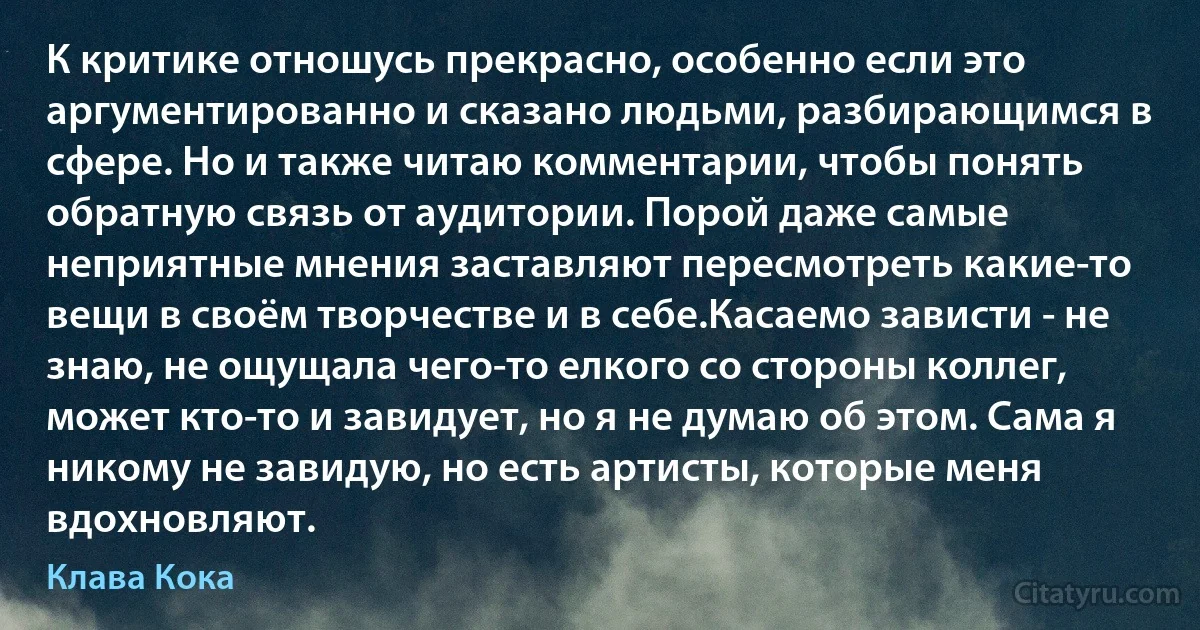 К критике отношусь прекрасно, особенно если это аргументированно и сказано людьми, разбирающимся в сфере. Но и также читаю комментарии, чтобы понять обратную связь от аудитории. Порой даже самые неприятные мнения заставляют пересмотреть какие-то вещи в своём творчестве и в себе.Касаемо зависти - не знаю, не ощущала чего-то елкого со стороны коллег, может кто-то и завидует, но я не думаю об этом. Сама я никому не завидую, но есть артисты, которые меня вдохновляют. (Клава Кока)