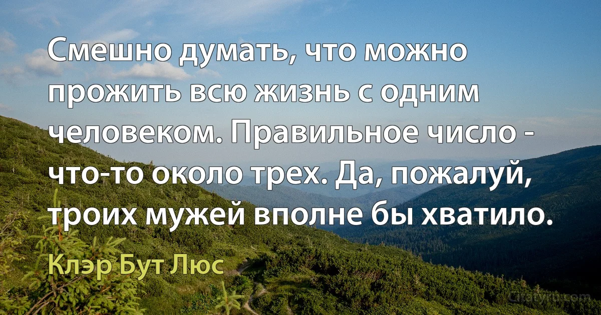 Смешно думать, что можно прожить всю жизнь с одним человеком. Правильное число - что-то около трех. Да, пожалуй, троих мужей вполне бы хватило. (Клэр Бут Люс)