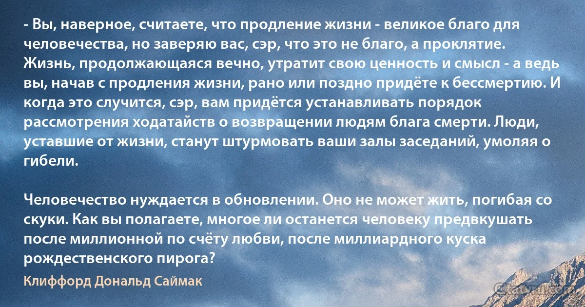 - Вы, наверное, считаете, что продление жизни - великое благо для человечества, но заверяю вас, сэр, что это не благо, а проклятие. Жизнь, продолжающаяся вечно, утратит свою ценность и смысл - а ведь вы, начав с продления жизни, рано или поздно придёте к бессмертию. И когда это случится, сэр, вам придётся устанавливать порядок рассмотрения ходатайств о возвращении людям блага смерти. Люди, уставшие от жизни, станут штурмовать ваши залы заседаний, умоляя о гибели.

Человечество нуждается в обновлении. Оно не может жить, погибая со скуки. Как вы полагаете, многое ли останется человеку предвкушать после миллионной по счёту любви, после миллиардного куска рождественского пирога? (Клиффорд Дональд Саймак)