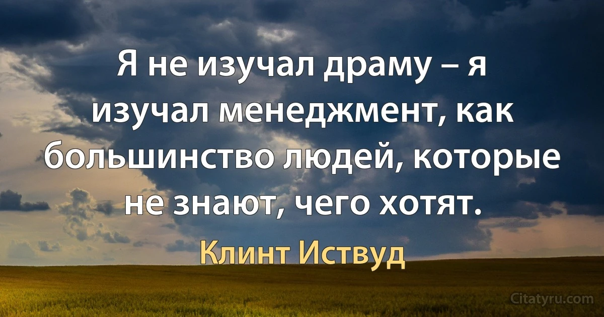 Я не изучал драму – я изучал менеджмент, как большинство людей, которые не знают, чего хотят. (Клинт Иствуд)