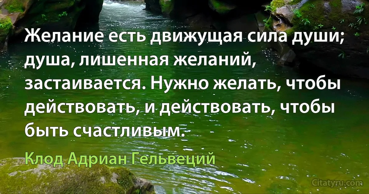 Желание есть движущая сила души; душа, лишенная желаний, застаивается. Нужно желать, чтобы действовать, и действовать, чтобы быть счастливым. (Клод Адриан Гельвеций)