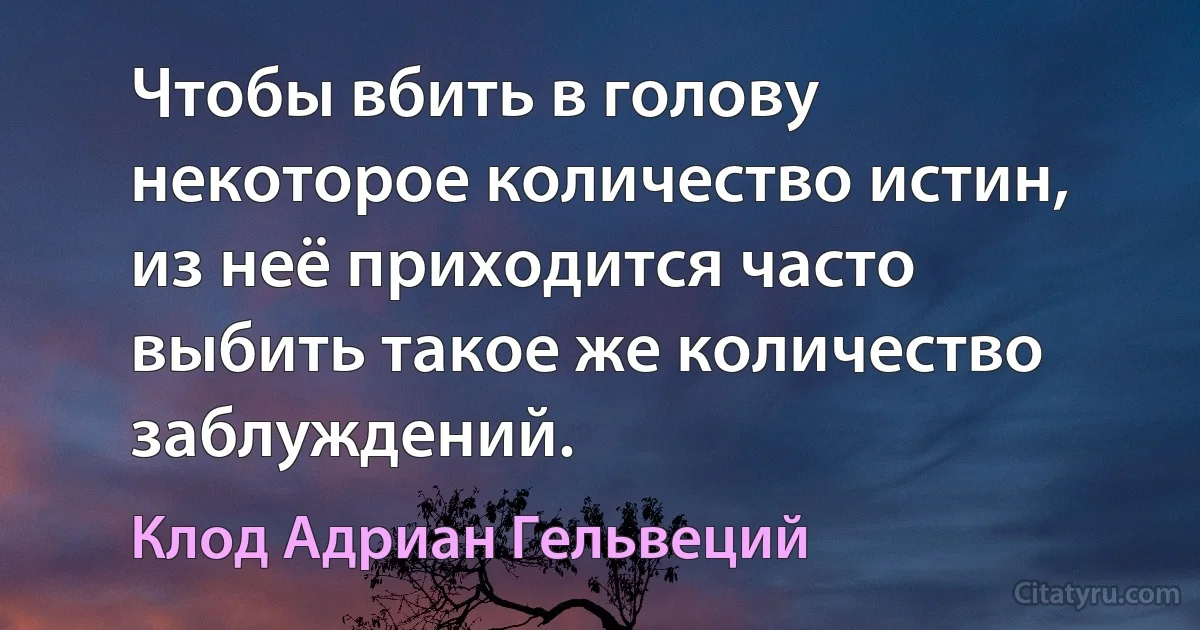 Чтобы вбить в голову некоторое количество истин, из неё приходится часто выбить такое же количество заблуждений. (Клод Адриан Гельвеций)