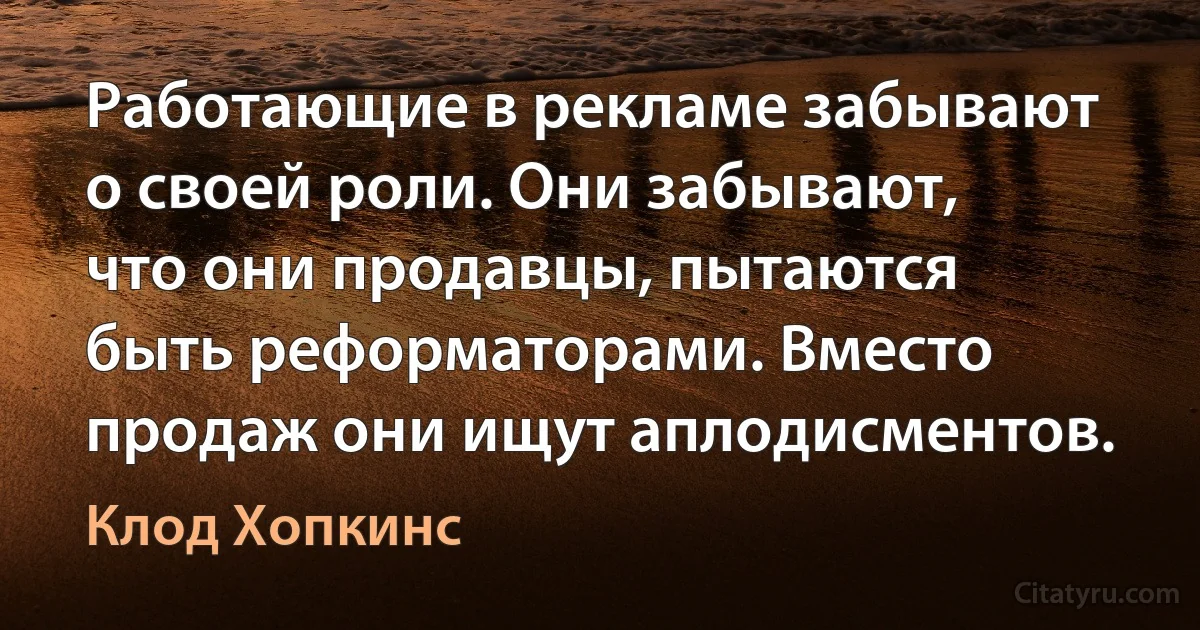 Работающие в рекламе забывают о своей роли. Они забывают, что они продавцы, пытаются быть реформаторами. Вместо продаж они ищут аплодисментов. (Клод Хопкинс)