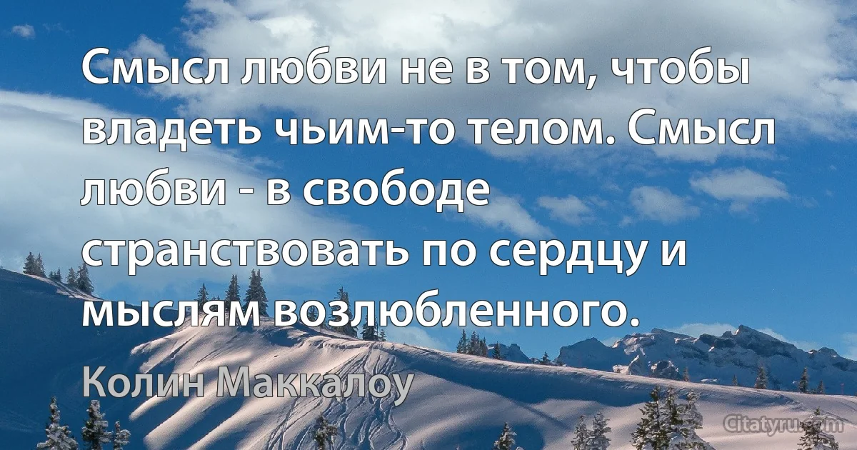 Смысл любви не в том, чтобы владеть чьим-то телом. Смысл любви - в свободе странствовать по сердцу и мыслям возлюбленного. (Колин Маккалоу)