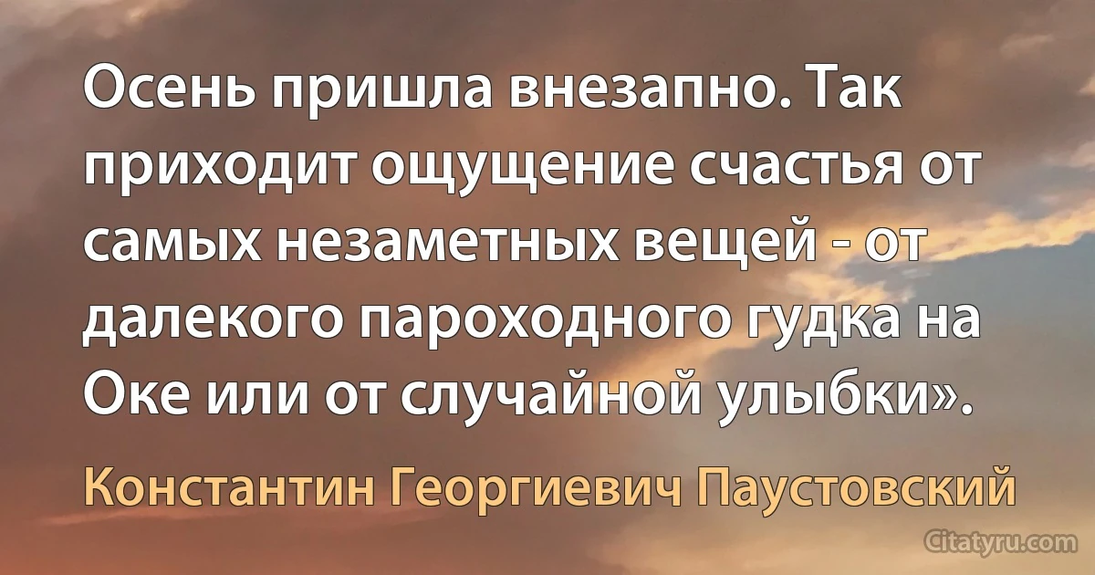 Осень пришла внезапно. Так приходит ощущение счастья от самых незаметных вещей - от далекого пароходного гудка на Оке или от случайной улыбки». (Константин Георгиевич Паустовский)