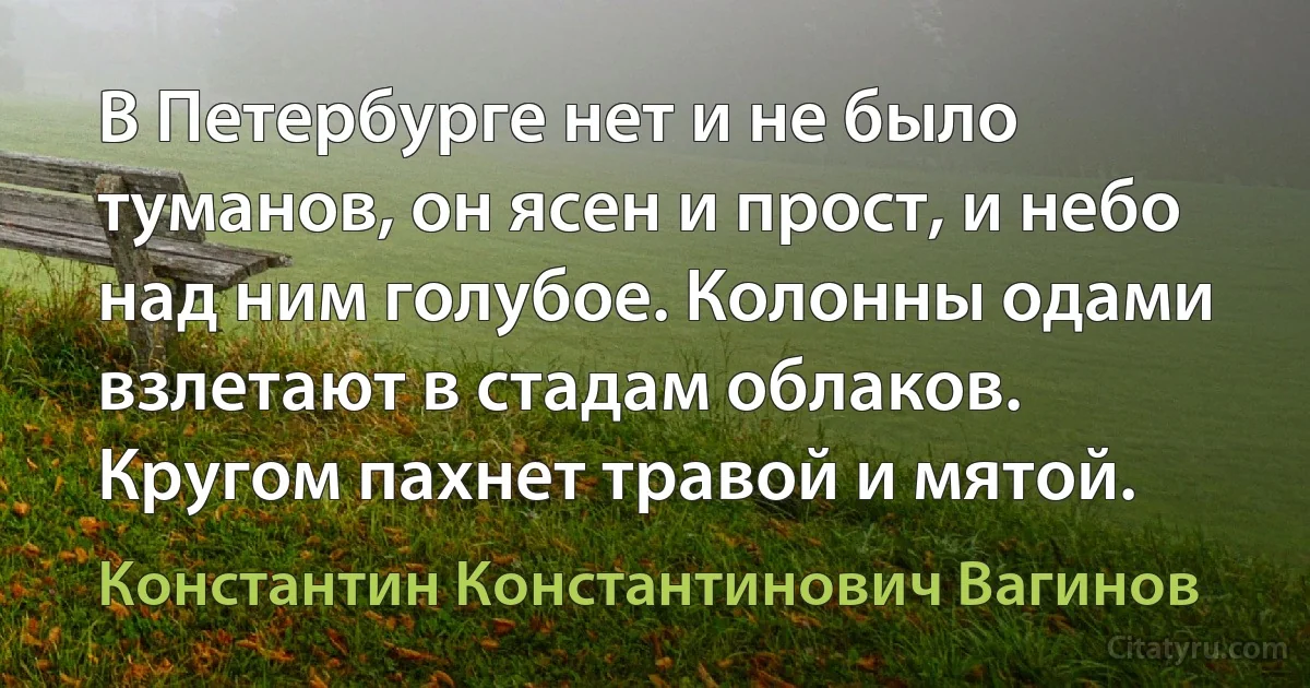 В Петербурге нет и не было туманов, он ясен и прост, и небо над ним голубое. Колонны одами взлетают в стадам облаков. Кругом пахнет травой и мятой. (Константин Константинович Вагинов)