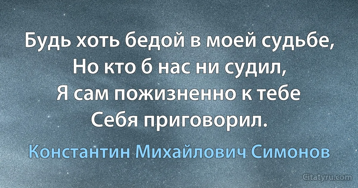 Будь хоть бедой в моей судьбе,
Но кто б нас ни судил,
Я сам пожизненно к тебе
Себя приговорил. (Константин Михайлович Симонов)